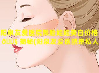 阳泉友爱医院黑脸娃娃美白价格 🐧 揭秘(阳泉友爱医院是私人医院 🌵 吗)